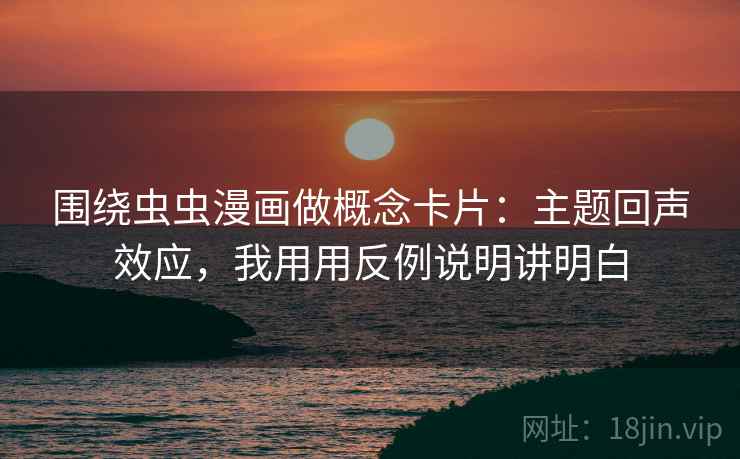 围绕虫虫漫画做概念卡片：主题回声效应，我用用反例说明讲明白