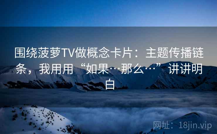 围绕菠萝TV做概念卡片：主题传播链条，我用用“如果…那么…”讲讲明白