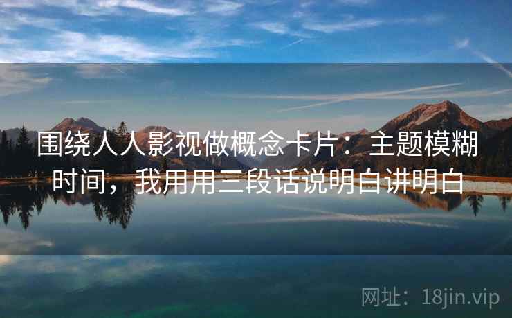 围绕人人影视做概念卡片：主题模糊时间，我用用三段话说明白讲明白