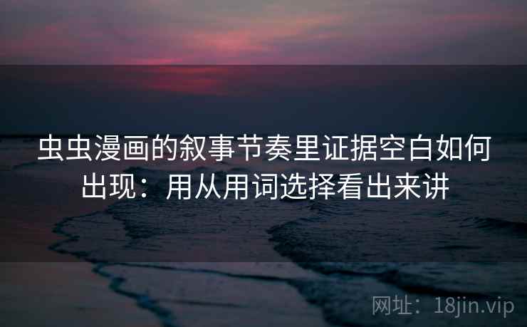 虫虫漫画的叙事节奏里证据空白如何出现：用从用词选择看出来讲