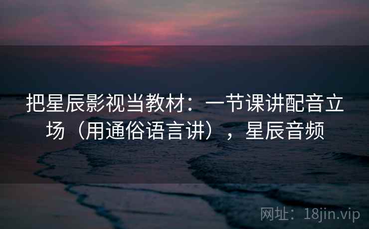 把星辰影视当教材:一节课讲配音立场(用通俗语言讲),星辰音频 把星辰影视当教材:一节课讲配音立场(用通俗语言讲),星辰音频