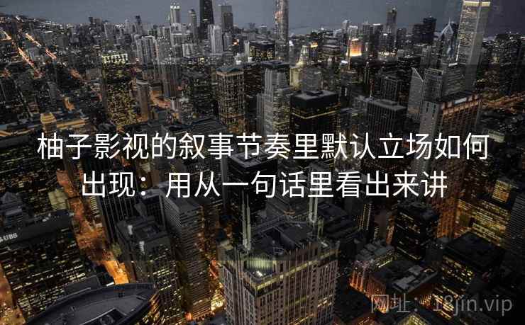 柚子影视的叙事节奏里默认立场如何出现:用从一句话里看出来讲 柚子影视的叙事节奏里默认立场如何出现:用从一句话里看出来讲