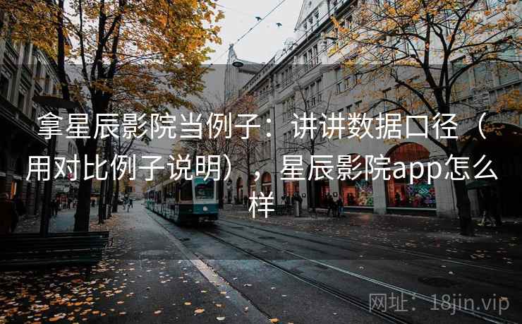 拿星辰影院当例子:讲讲数据口径(用对比例子说明),星辰影院app怎么样 拿星辰影院当例子:讲讲数据口径(用对比例子说明),星辰影院app怎么样