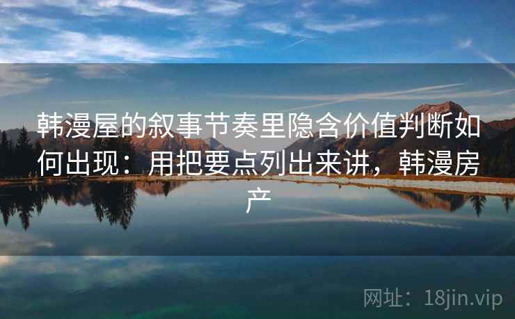 韩漫屋的叙事节奏里隐含价值判断如何出现：用把要点列出来讲，韩漫房产