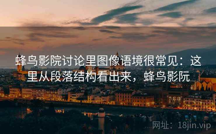 蜂鸟影院讨论里图像语境很常见：这里从段落结构看出来，蜂鸟影阮